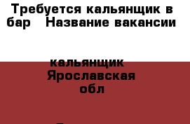 Требуется кальянщик в бар › Название вакансии ­ кальянщик - Ярославская обл., Ярославль г. Работа » Вакансии   . Ярославская обл.,Ярославль г.